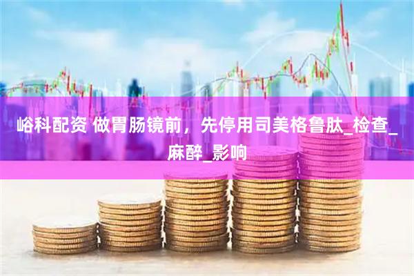 峪科配资 做胃肠镜前，先停用司美格鲁肽_检查_麻醉_影响