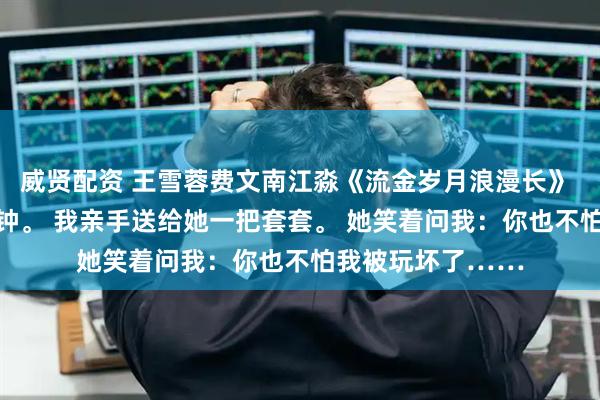 威贤配资 王雪蓉费文南江淼《流金岁月浪漫长》 闺蜜大婚前10分钟。 我亲手送给她一把套套。 她笑着问我：你也不怕我被玩坏了……