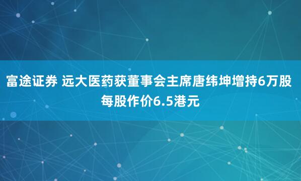 富途证券 远大医药获董事会主席唐纬坤增持6万股 每股作价6.5港元