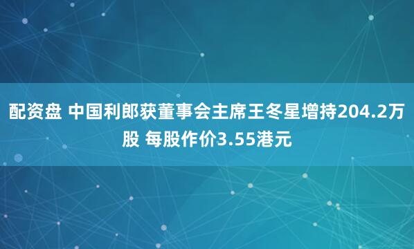 配资盘 中国利郎获董事会主席王冬星增持204.2万股 每股作价3.55港元