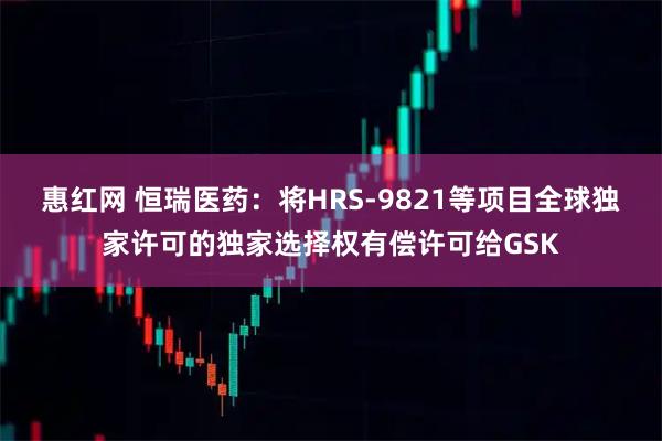 惠红网 恒瑞医药：将HRS-9821等项目全球独家许可的独家选择权有偿许可给GSK
