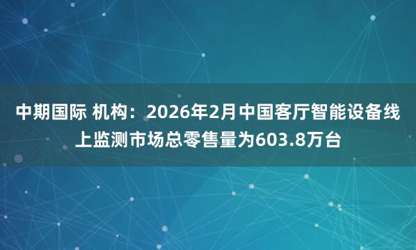 中期国际 机构：2026年2月中国客厅智能设备线上监测市场总零售量为603.8万台