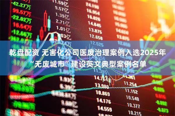 乾盘配资 无害化公司医废治理案例入选2025年“无废城市”建设英文典型案例名单