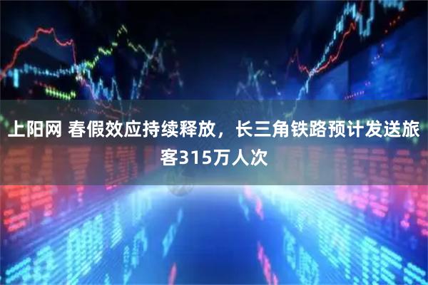 上阳网 春假效应持续释放，长三角铁路预计发送旅客315万人次