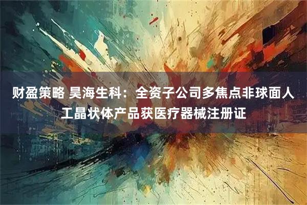 财盈策略 昊海生科：全资子公司多焦点非球面人工晶状体产品获医疗器械注册证