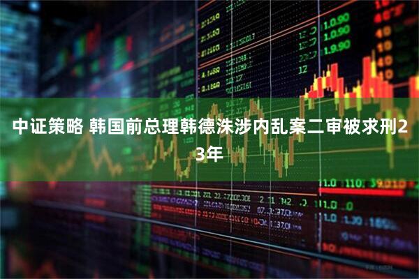 中证策略 韩国前总理韩德洙涉内乱案二审被求刑23年
