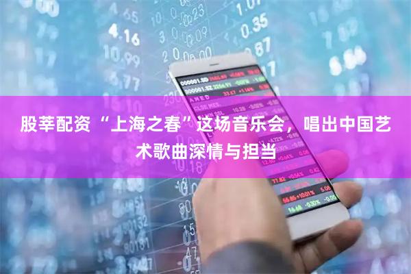 股莘配资 “上海之春”这场音乐会，唱出中国艺术歌曲深情与担当