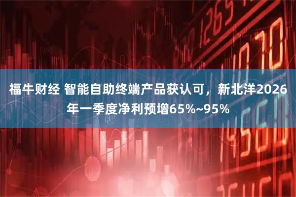 福牛财经 智能自助终端产品获认可，新北洋2026年一季度净利预增65%~95%