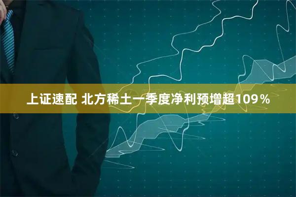 上证速配 北方稀土一季度净利预增超109％
